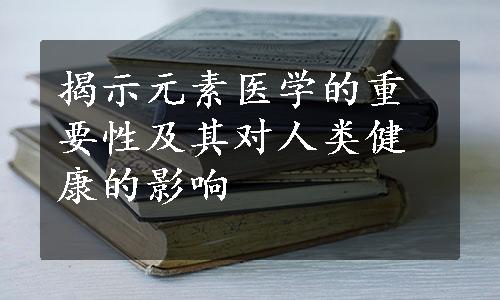 揭示元素医学的重要性及其对人类健康的影响