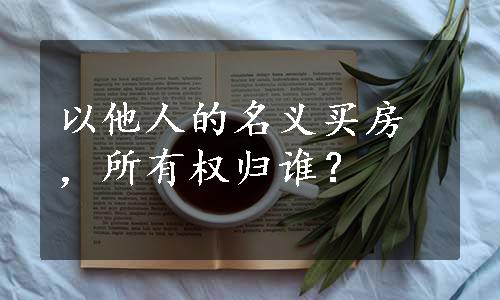 以他人的名义买房，所有权归谁？