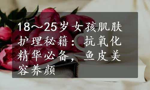 18～25岁女孩肌肤护理秘籍：抗氧化精华必备，鱼皮美容养颜