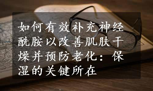 如何有效补充神经酰胺以改善肌肤干燥并预防老化：保湿的关键所在