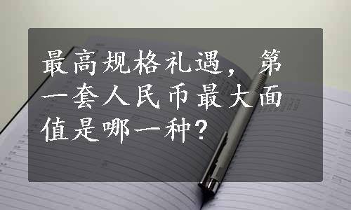 最高规格礼遇，第一套人民币最大面值是哪一种?