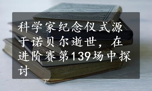 科学家纪念仪式源于诺贝尔逝世，在进阶赛第139场中探讨