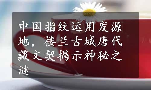 中国指纹运用发源地，楼兰古城唐代藏文契揭示神秘之谜