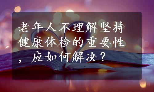 老年人不理解坚持健康体检的重要性，应如何解决？