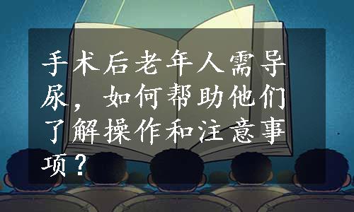 手术后老年人需导尿，如何帮助他们了解操作和注意事项？