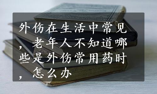 外伤在生活中常见，老年人不知道哪些是外伤常用药时，怎么办