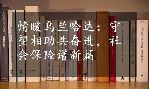 情暖乌兰哈达：守望相助共奋进，社会保险谱新篇