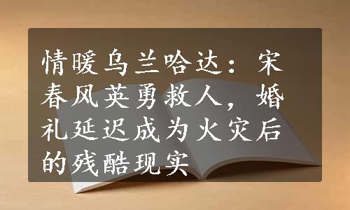 情暖乌兰哈达：宋春风英勇救人，婚礼延迟成为火灾后的残酷现实