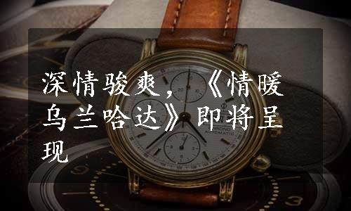 深情骏爽，《情暖乌兰哈达》即将呈现