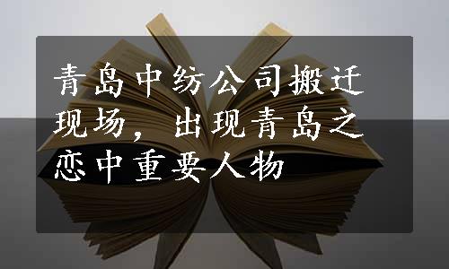 青岛中纺公司搬迁现场，出现青岛之恋中重要人物