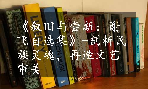 《叙旧与尝新：谢飞自选集》-剖析民族灵魂，再造文艺审美