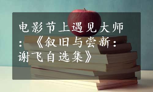 电影节上遇见大师：《叙旧与尝新：谢飞自选集》