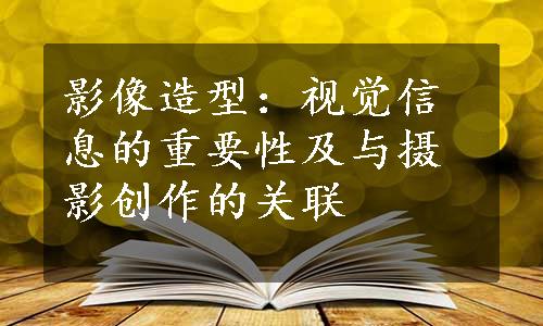 影像造型：视觉信息的重要性及与摄影创作的关联