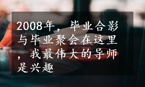 2008年，毕业合影与毕业聚会在这里，我最伟大的导师是兴趣