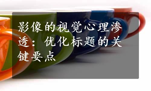 影像的视觉心理渗透：优化标题的关键要点