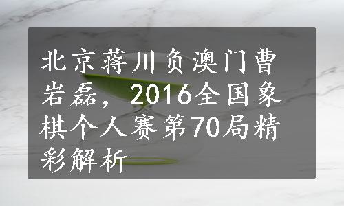 北京蒋川负澳门曹岩磊，2016全国象棋个人赛第70局精彩解析