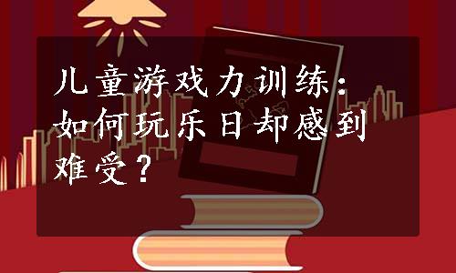 儿童游戏力训练：如何玩乐日却感到难受？