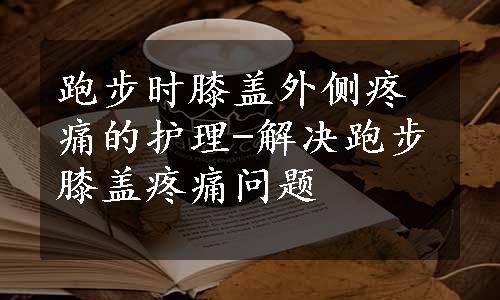 跑步时膝盖外侧疼痛的护理-解决跑步膝盖疼痛问题