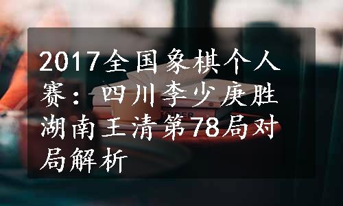 2017全国象棋个人赛：四川李少庚胜湖南王清第78局对局解析