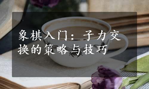 象棋入门：子力交换的策略与技巧