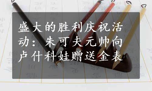 盛大的胜利庆祝活动：朱可夫元帅向卢什科娃赠送金表