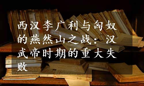 西汉李广利与匈奴的燕然山之战：汉武帝时期的重大失败