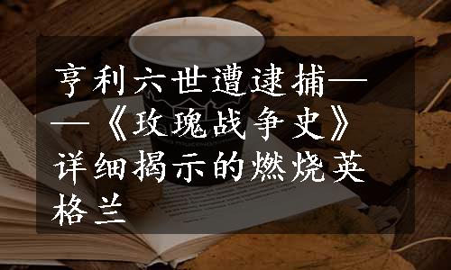 亨利六世遭逮捕——《玫瑰战争史》详细揭示的燃烧英格兰