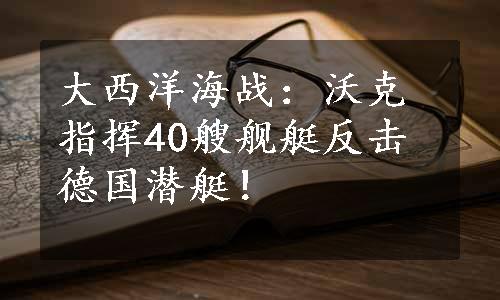 大西洋海战：沃克指挥40艘舰艇反击德国潜艇！