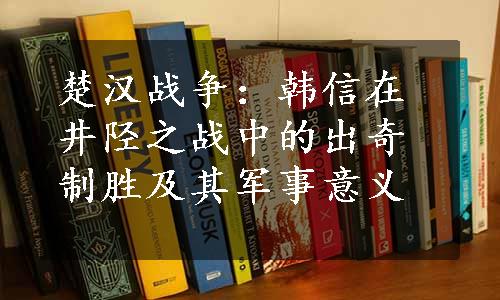 楚汉战争：韩信在井陉之战中的出奇制胜及其军事意义