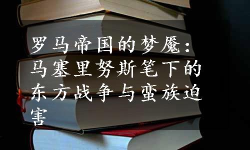 罗马帝国的梦魇：马塞里努斯笔下的东方战争与蛮族迫害