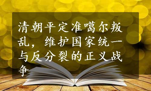 清朝平定准噶尔叛乱，维护国家统一与反分裂的正义战争