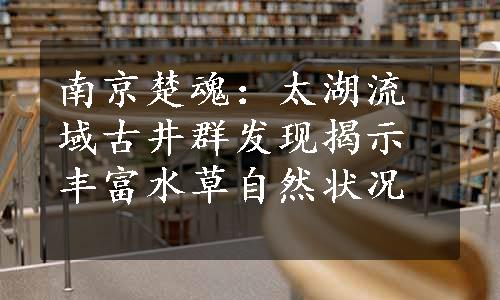 南京楚魂：太湖流域古井群发现揭示丰富水草自然状况