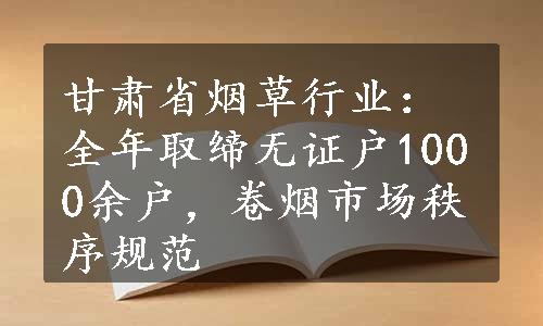 甘肃省烟草行业：全年取缔无证户1000余户，卷烟市场秩序规范