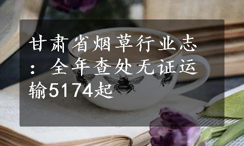 甘肃省烟草行业志：全年查处无证运输5174起