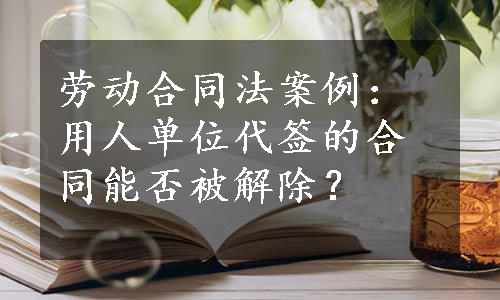 劳动合同法案例：用人单位代签的合同能否被解除？