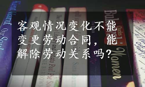 客观情况变化不能变更劳动合同，能解除劳动关系吗?