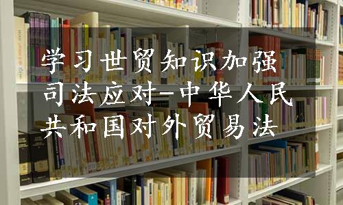 学习世贸知识加强司法应对-中华人民共和国对外贸易法