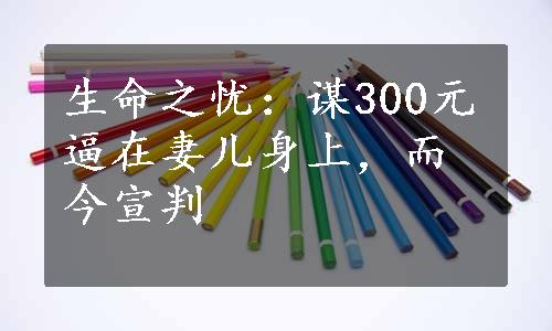 生命之忧：谋300元逼在妻儿身上，而今宣判