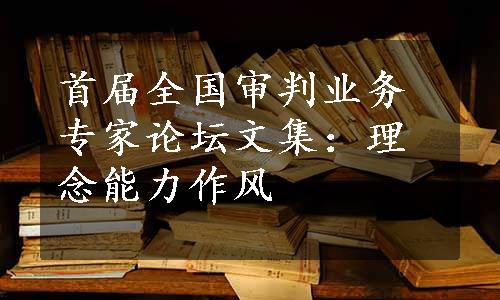 首届全国审判业务专家论坛文集：理念能力作风