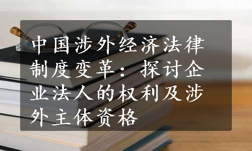 中国涉外经济法律制度变革：探讨企业法人的权利及涉外主体资格