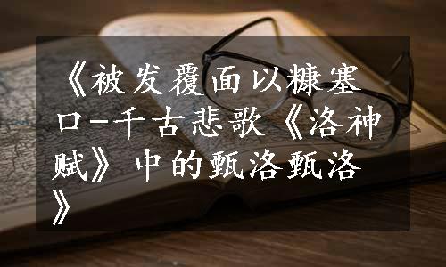 《被发覆面以糠塞口-千古悲歌《洛神赋》中的甄洛甄洛》