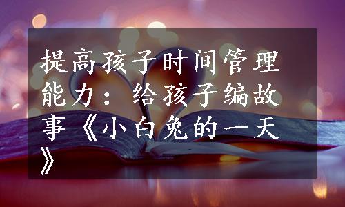 提高孩子时间管理能力：给孩子编故事《小白兔的一天》