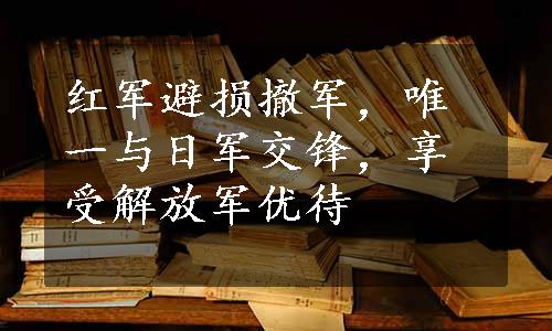 红军避损撤军，唯一与日军交锋，享受解放军优待