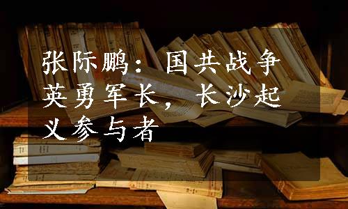 张际鹏：国共战争英勇军长，长沙起义参与者