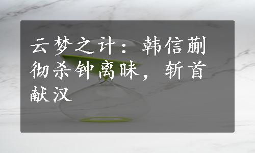 云梦之计：韩信蒯彻杀钟离昧，斩首献汉