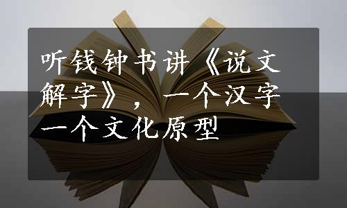 听钱钟书讲《说文解字》，一个汉字一个文化原型