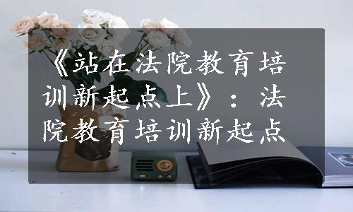 《站在法院教育培训新起点上》：法院教育培训新起点