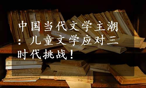 中国当代文学主潮：儿童文学应对三时代挑战！