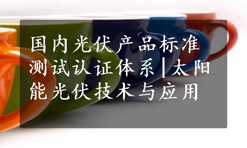 国内光伏产品标准测试认证体系|太阳能光伏技术与应用