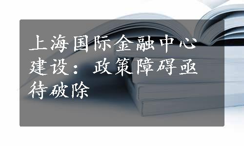 上海国际金融中心建设：政策障碍亟待破除